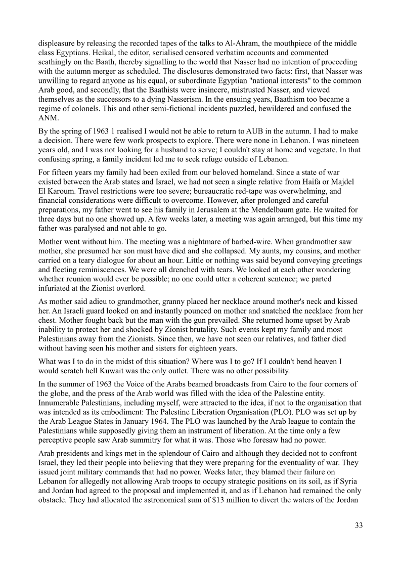 displeasure by releasing the recorded tapes of the talks to Al-Ahram, the mouthpiece of the middle
class Egyptians. Heikal, the editor, serialised censored verbatim accounts and commented
scathingly on the Baath, thereby signalling to the world that Nasser had no intention of proceeding
with the autumn merger as scheduled. The disclosures demonstrated two facts: first, that Nasser was
unwilling to regard anyone as his equal, or subordinate Egyptian "national interests" to the common
Arab good, and secondly, that the Baathists were insincere, mistrusted Nasser, and viewed
themselves as the successors to a dying Nasserism. In the ensuing years, Baathism too became a
regime of colonels. This and other semi-fictional incidents puzzled, bewildered and confused the
ANM.

 

  

    

By the spring of 1963 1 realised I would not be able to return to AUB in the autumn. I had to make

a decision. There were few work prospects to explore. There were none in Lebanon. I was nineteen
years old, and I was not looking for a husband to serve; I couldn't stay at home and vegetate. In that
confusing spring, a family incident led me to seek refuge outside of Lebanon.

For fifteen years my family had been exiled from our beloved homeland, Since a state of war
existed between the Arab states and Israel, we had not seen a single relative from Haifa or Majdel
El Karoum. Travel restrictions were too severe; bureaucratic red-tape was overwhelming, and
financial considerations were difficult to overcome. However, after prolonged and careful
preparations, my father went to see his family in Jerusalem at the Mendelbaum gate. He waited for
three days but no one showed up. A few weeks later, a meeting was again arranged, but this time my
father was paralysed and not able to go.

 

Mother went without him, The meeting was a nightmare of barbed-wire. When grandmother saw
mother, she presumed her son must have died and she collapsed. My aunts, my cousins, and mother
carried on a teary dialogue for about an hour. Little or nothing was said beyond conveying greetings
and fleeting reminiscences. We were all drenched with tears. We looked at each other wondering
whether reunion would ever be possible; no one could utter a coherent sentence; we parted
infuriated at the Zionist overlord.

As mother said adieu to grandmother, granny placed her necklace around mother's neck and kissed
her, An Istaeli guard looked on and instantly pounced on mother and snatched the necklace from her
chest. Mother fought back but the man with the gun prevailed. She returned home upset by Arab

‘ability to protect her and shocked by Zionist brutality. Such events kept my family and most
Palestinians away from the Zionists. Since then, we have not seen our relatives, and father died
without having seen his mother and sisters for eighteen years

 

What was I to do in the midst of this situation? Where was I to go? If I couldn't bend heaven I
would scratch hell Kuwait was the only outlet. There was no other possibility.

In the summer of 1963 the Voice of the Arabs beamed broadcasts from Cairo to the four comers of
the globe, and the press of the Arab world was filled with the idea of the Palestine entity.
Innumerable Palestinians, including myself, were attracted to the idea, if not to the organisation that
was intended as its embodiment: The Palestine Liberation Organisation (PLO). PLO was set up by
the Arab League States in January 1964. The PLO was launched by the Arab league to contain the
Palestinians while supposedly giving them an instrument of liberation. At the time only a few
perceptive people saw Arab summitry for what it was. Those who foresaw had no power.

 

Arab presidents and kings met in the splendour of Cairo and although they decided not to confront
Israel, they led their people into believing that they were preparing for the eventuality of war. They
issued joint military commands that had no power. Weeks later, they blamed their failure on
Lebanon for allegedly not allowing Arab troops to occupy strategic positions on its soil, as if Syria
and Jordan had agreed to the proposal and implemented it, and as if Lebanon had remained the only
obstacle. They had allocated the astronomical sum of $13 million to divert the waters of the Jordan

 

33
